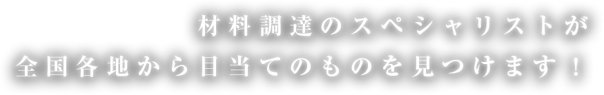 材料調達のスペシャリストが全国各地から目当てのものを見つけます！