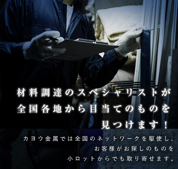 材料調達のスペシャリストが全国各地から目当てのものを見つけます！カヨウ金属では全国のネットワークを駆使し、お客様がお探しのものを小ロットからでも取り寄せます。