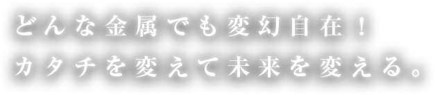 どんな金属でも変幻自在！カタチを変えて未来を変える