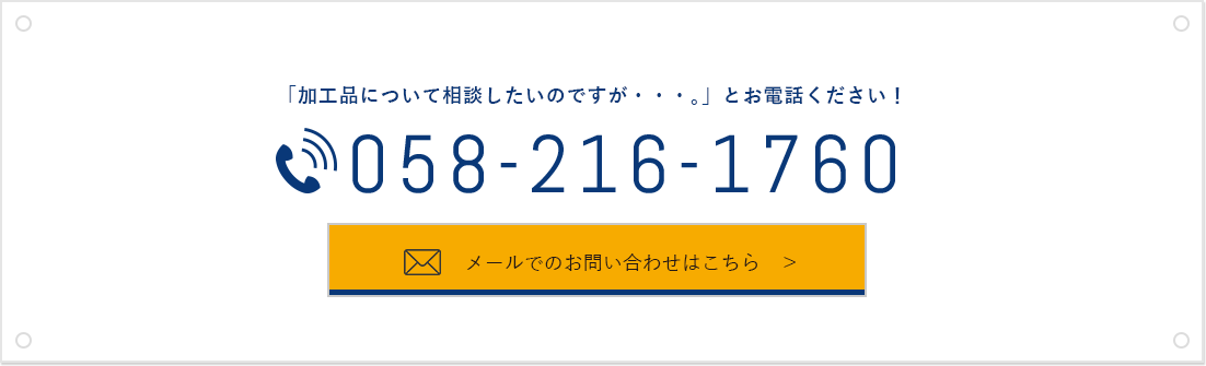 「加工品について相談したいのですが・・・。」とお電話ください！ 058-216-1760 メールでのお問い合わせはこちら　＞