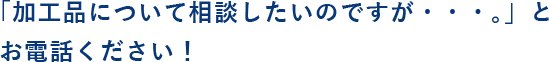 「加工品について相談したいのですが・・・。」とお電話ください！