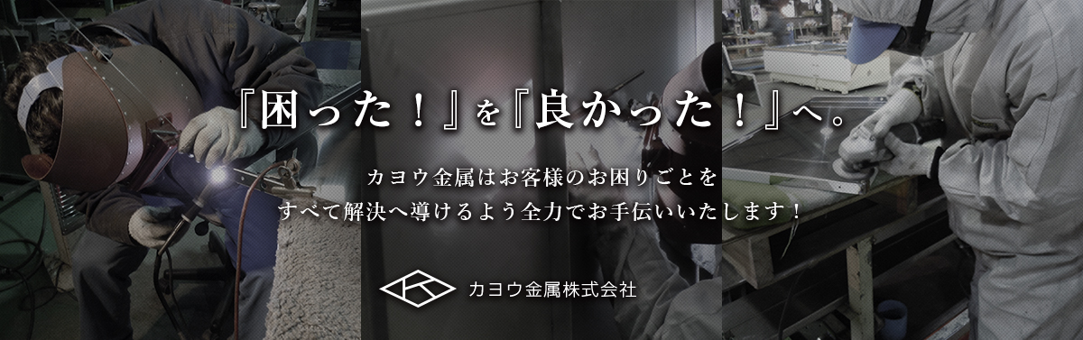 『困った！』を『良かった！』へ。 カヨウ金属はお客様のお困りごとをすべて解決へ導けるよう全力でお手伝いいたします！ カヨウ金属株式会社