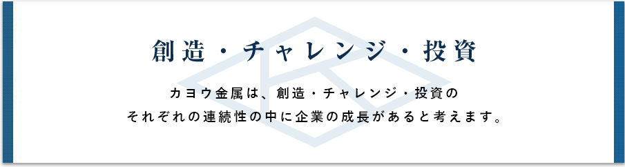 創造・チャレンジ・投資 カヨウ金属は、創造・チャレンジ・投資のそれぞれの連続性の中に起業の成長があると考えます。