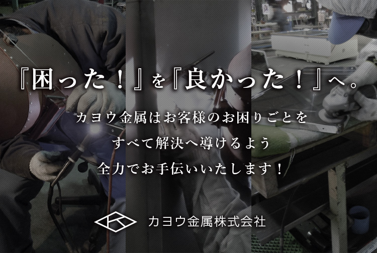 『困った！』を『良かった！』へ。 カヨウ金属はお客様のお困りごとをすべて解決へ導けるよう全力でお手伝いいたします！ カヨウ金属株式会社