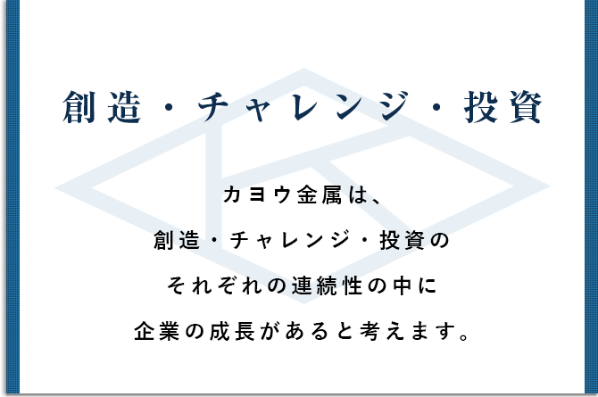 創造・チャレンジ・投資 カヨウ金属は、創造・チャレンジ・投資のそれぞれの連続性の中に起業の成長があると考えます。