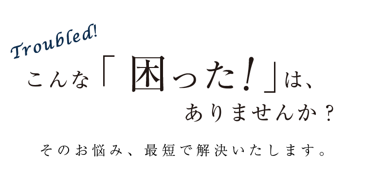 Troubled! こんな「困った！」は、ありませんか？ そのお悩み、最短で解決いたします。