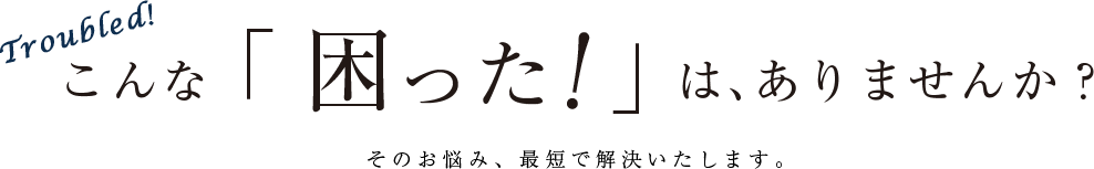 Troubled! こんな「困った！」は、ありませんか？ そのお悩み、最短で解決いたします。