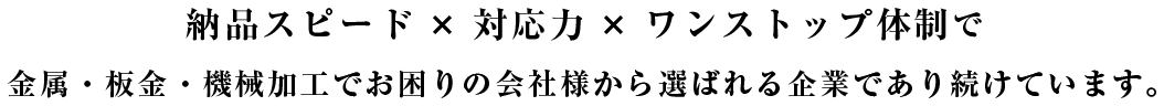 納品スピード×対応力×ワンストップ体制で 金属・板金・機械加工でお困りの会社様から選ばれる企業であり続けています。