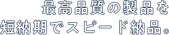 最高品質の製品を短納期でスピード納品。