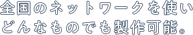 全国のネットワークを使いどんなものでも製作可能。