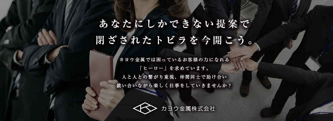 あなたにしかできない提案で閉ざされたトビラを今開こう。 カヨウ金属では困っているお客様の力になれる「ヒーロー」を求めています。人と人との繋がり重視、仲間同士で助け合い競い合いながら楽しく仕事をしていきませんか？