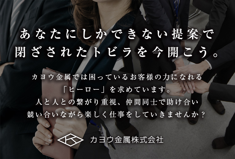 あなたにしかできない提案で閉ざされたトビラを今開こう。 カヨウ金属では困っているお客様の力になれる「ヒーロー」を求めています。人と人との繋がり重視、仲間同士で助け合い競い合いながら楽しく仕事をしていきませんか？